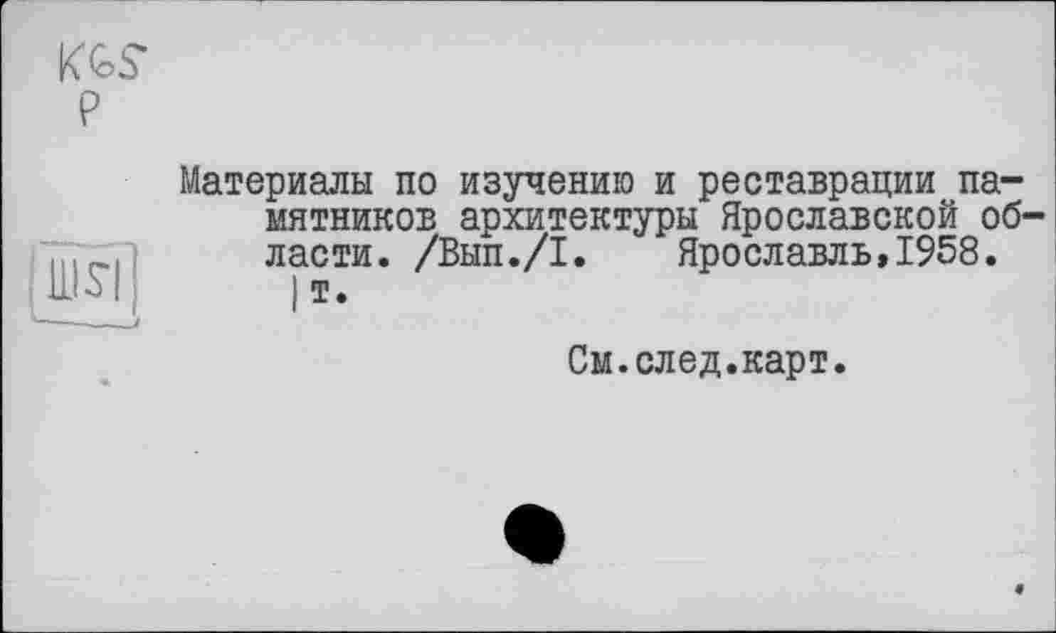 ﻿KGS
P
Ші
Материалы по изучению и реставрации памятников архитектуры Ярославской области. /Вып./I. Ярославль,1958.
)т.
См.след.карт.